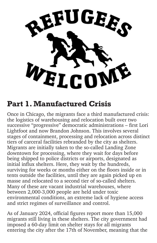 QSFUGER,  LcoM®  Part 1. Manufactured Crisis  Once in Chicago, the migrants face a third manufactured cri: the logistics of warehousing and relocation built over two successive “progressive” democratic administrations — first Lori Lightfoot and now Brandon Johnson. This involves several stages of containm processing and relocation across distinct tiers of carceral facilities rebranded by the city as shelters. Migrants are initially taken to the so-called Landing Zone downtown for processing, where they wait for days before being shipped to police districts or airports, designated as initial influx shelters. Here, they wait by the hundreds, surviving for weeks or months either on the floors inside or in tents outside the facilities, until they are again picked up en masse and relocated to a second tier of so-called shelters. Many of these are vacant industrial warehouses, where between 2,000-3,000 people are held under toxic environmental conditions, an extreme lack of hygiene access and strict regimes of surveillance and control.  As of January 2024, official figures report more than 15,000 migrants still living in these shelters. The city government had imposed a 60-day limit on shelter stays for all migrants entering the city after the 17th of November, meaning that the  